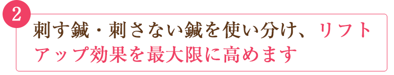 刺す鍼・刺さない鍼を使い分け、リフトアップ効果を最大限に高めます